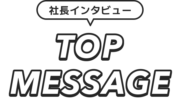 社長インタビュー TOP MESSAGE